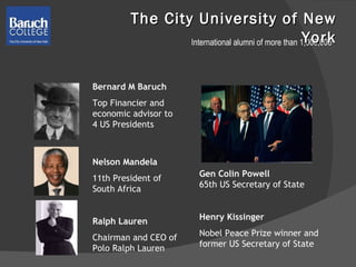 The City University of New York Bernard M Baruch Top Financier and economic advisor to 4 US Presidents Nelson Mandela 11th President of South Africa Ralph Lauren Chairman and CEO of Polo Ralph Lauren Gen Colin Powell 65th US Secretary of State Henry Kissinger  Nobel Peace Prize winner and former US Secretary of State International alumni of more than 1,000,000 