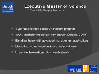 Executive Master of Science  1 Year of Life Changing Experience 1 year accelerated executive masters program 100% taught by professors from Baruch College, CUNY  Blending theory with advanced management applications Mastering cutting-edge business analytical tools Unparallel International Business Network 