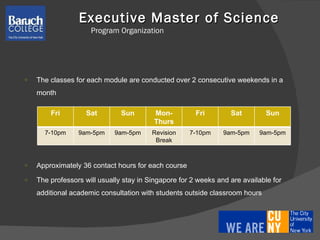 Executive Master of Science  Program Organization The classes for each module are conducted over 2 consecutive weekends in a month Approximately 36 contact hours for each course The professors will usually stay in Singapore for 2 weeks and are available for additional academic consultation with students outside classroom hours Fri Sat Sun Mon-Thurs Fri Sat Sun 7-10pm 9am-5pm 9am-5pm Revision Break 7-10pm 9am-5pm 9am-5pm 