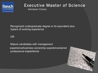 Executive Master of Science  Admission Criteria Recognized undergraduate degree or its equivalent plus 3years of working experience OR Mature candidates with management experience/business ownership experience/senior professional  experience 
