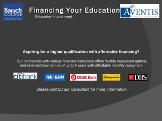 Financing Your Education Education Investment Aspiring for a higher qualification with affordable financing?  Our partnership with various financial institutions offers flexible repayment options and extended loan tenure of up to 8 years with affordable monthly repayment. please contact our consultant for more information 