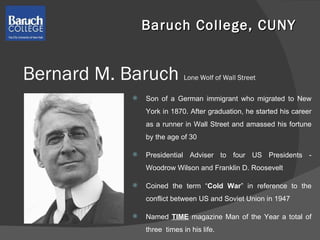 Bernard M. Baruch  Lone Wolf of Wall Street Son of a German immigrant who migrated to New York in 1870. After graduation, he started his career as a runner in Wall Street and amassed his fortune by the age of 30  Presidential Adviser to four US Presidents - Woodrow Wilson and Franklin D. Roosevelt Coined the term “ Cold War ” in reference to the conflict between US and Soviet Union in 1947 Named  TIME  magazine Man of the Year a total of three  times in his life. Baruch College, CUNY  