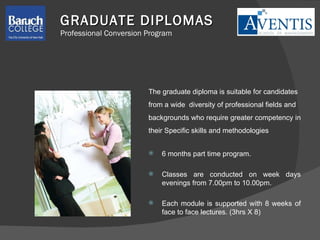 The graduate diploma is suitable for candidates  from a wide  diversity of professional fields and  backgrounds who require greater competency in  their Specific skills and methodologies 6 months part time program. Classes are conducted on week days evenings from 7.00pm to 10.00pm. Each module is supported with 8 weeks of face to face lectures. (3hrs X 8)  GRADUATE DIPLOMAS Professional Conversion Program 