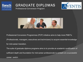Professional Conversion Programmes (PCP) initiative aims to help more PMETs  (Professionals, managers, executives and technicians) to acquire essential knowledge  for mid-career transition. The suite of graduate diploma programs aims is to provide an academic qualification of  sufficient depth  and foundation for mid-career professionals  to embark on a successful  career  switch.  GRADUATE DIPLOMAS Professional Conversion Program 