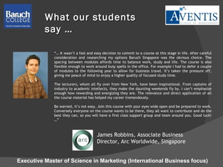 “…  It wasn’t a fast and easy decision to commit to a course at this stage in life. After careful consideration and researching my options Baruch Singapore was the obvious choice. The spacing between modules affords time to balance work, study and life. The course is also flexible enough to work around busy spells in the office. For example I had to defer a couple of modules to the following year to allow for business travel. It’s taken the pressure off, giving me peace of mind to enjoy a higher quality of focused study time. The lecturers, whom all fly over from New York, have been inspirational. From captains of industry to academic intellects, they make the daunting weekends fly by. I can’t emphasize enough how rewarding and energizing they are. The relevance and direct application of all the course material has helped my career tremendously. Be warned, it’s not easy. Join this course with your eyes wide open and be prepared to work. Conversely everyone on the course wants to be there, they all want to contribute and do the best they can, so you will have a first class support group and team around you. Good luck! …” What our students say … James Robbins, Associate Business Director, Arc Worldwide, Singapore  Executive Master of Science in Marketing (International Business focus) 