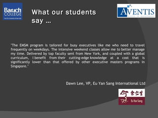 "The EMSM program is tailored for busy executives like me who need to travel frequently on weekdays. The intensive weekend classes allow me to better manage my time. Delivered by top faculty sent from New York, and coupled with a global curriculum, I benefit from their cutting-edge knowledge at a cost that is significantly lower than that offered by other executive masters programs in Singapore."  Dawn Lee, VP, Eu Yan Sang International Ltd What our students say … 