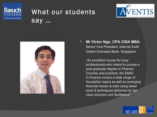 Mr Victor Ngo ,  CPA   CISA   MBA Senior Vice President, Internal Audit United Overseas Bank, Singapore “ An excellent course for busy  professionals who intend to pursue a  post graduate degree in Finance.  Concise and practical, the EMSc  in Finance covers a wide range of foundation topics as well as emerging  financial issues & risks using latest  tools & techniques delivered by top  class lecturers and facilitators” What our students say … 