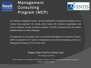Management Consulting  Program (MCP) Project Chair: Prof Foo Check Teck (PhD, Strategy & Leadership) Senior Consultant at The International Trade Institute of  Singapore ( ITIS ) is a wholly owned subsidiary of International  Enterprise Singapore Holdings As a leading management school, we have established a distinguished reputation for our industry focus approach. Our faculty works closely with numerous organizations and various industries through consultancy projects to identify changing trends and explore feasible solutions to these challenges. Our graduates are encourage to join our proprietary Management Consultancy Program  (MCP) to prepare for a 2 nd  career in management and business consultancy guide by our distinguished Professor, Dr Foo Check Teck  