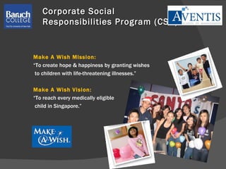 Corporate Social  Responsibilities Program (CSR) Make A Wish Mission:  “ To create hope & happiness by granting wishes to children with life-threatening illnesses.” Make A Wish Vision: “ To reach every medically eligible  child in Singapore.” 