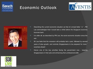 Economic Outlook  Describing the current economic situation as that of a broad letter ' U ' , PM Lee acknowledges that it would take a while before the Singapore economy bounces back. It is after all, as described by PM Lee, the worst economic situation since the war. Mr Lee feels that the recession will probably last a year, followed by several years of slow growth, and reminds Singaporeans to be prepared for more ' surprises ahead' . Hence one of the key priorities facing the government now - keeping Singaporeans in their jobs and enhancing their professional skills . 