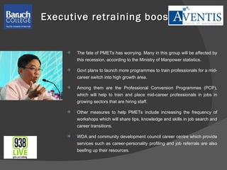 Executive retraining boost The fate of PMETs has worrying. Many in this group will be affected by this recession, according to the Ministry of Manpower statistics.  Govt plans to launch more programmes to train professionals for a mid-career switch into high growth area. Among them are the Professional Conversion Programmes (PCP), which will help to train and place mid-career professionals in jobs in growing sectors that are hiring staff.  Other measures to help PMETs include increasing the frequency of workshops which will share tips, knowledge and skills in job search and career transitions.  WDA and community development council career centre which provide services such as career-personality profiling and job referrals are also beefing up their resources.  
