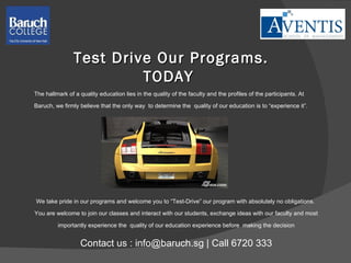 Test Drive Our Programs. TODAY  The hallmark of a quality education lies in the quality of the faculty and the profiles of the participants. At  Baruch, we firmly believe that the only way  to determine the  quality of our education is to “experience it”. We take pride in our programs and welcome you to “Test-Drive” our program with absolutely no obligations.  You are welcome to join our classes and interact with our students, exchange ideas with our faculty and most  importantly experience the  quality of our education experience before  making the decision Contact us : info@baruch.sg | Call 6720 333 