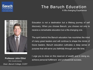 The Baruch Education A life changing Experience Education is not a destination but a lifelong journey of self discovery. When you choose Baruch, you choose not only to receive a remarkable education but a life-changing one.  The spirit behind the Baruch education has nourishes the mind of many great leaders and will continue to shape the minds of future leaders. Baruch education cultivates a deep sense of purpose that will serve you faithfully through your life time.  I urge you to draw on this reservoir of wealth and in doing so, achieve personal fulfillment  and professional success.  Professor John Elliot PhD , Cornell University  Dean ,Baruch College, CUNY 