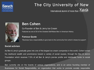 The City University of New York International alumni of more than 1,000,000 Ben Cohen Co-Founder of Ben & Jerry Ice Cream Featured as one of 25 of the Greatest Self-Made Men in American History Social activism As Ben & Jerry's gradually grew into one of the largest ice cream companies in the world, Cohen turned his newfound wealth and prominence toward a variety of social causes, through the Ben & Jerry's Foundation which receives 7.5% of all Ben & Jerry's pre-tax profits and distributes funds to social groups.  Ben currently sits on the boards of various organizations, and is an active founding member of Businesses for Social Responsibility, an organization that works to promote socially responsible business practices.  Famous Quote  “ Business has a responsibility to give back to the community from which it draws its support”. 
