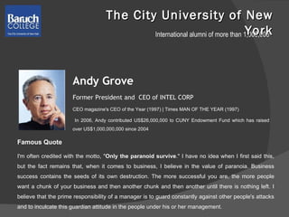 The City University of New York Andy Grove Former President and  CEO of INTEL CORP CEO magazine's CEO of the Year (1997) | Times MAN OF THE YEAR (1997) In 2006, Andy contributed US$26,000,000 to CUNY Endowment Fund which has raised over US$1,000,000,000 since 2004 Famous Quote  I'm often credited with the motto, " Only the paranoid survive ." I have no idea when I first said this, but the fact remains that, when it comes to business, I believe in the value of paranoia. Business success contains the seeds of its own destruction. The more successful you are, the more people want a chunk of your business and then another chunk and then another until there is nothing left. I believe that the prime responsibility of a manager is to guard constantly against other people's attacks and to inculcate this guardian attitude in the people under his or her management.  International alumni of more than 1,000,000 