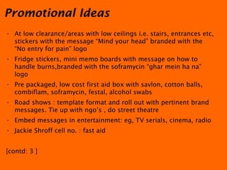 At low clearance/areas with low ceilings i.e. stairs, entrances etc, stickers with the message “Mind your head” branded with the  “No entry for pain” logo Fridge stickers, mini memo boards with message on how to handle burns,branded with the soframycin “ghar mein ha na” logo Pre packaged, low cost first aid box with savlon, cotton balls, combiflam, soframycin, festal, alcohol swabs Road shows : template format and roll out with pertinent brand messages. Tie up with ngo’s , do street theatre Embed messages in entertainment: eg, TV serials, cinema, radio  Jackie Shroff cell no. : fast aid [contd: 3 ] Promotional Ideas 