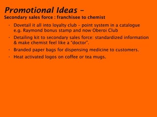Promotional Ideas –  Secondary sales force : franchisee to chemist   Dovetail it all into loyalty club – point system in a catalogue e.g. Raymond bonus stamp and now Oberoi Club Detailing kit to secondary sales force: standardized information & make chemist feel like a “doctor”. Branded paper bags for dispensing medicine to customers. Heat activated logos on coffee or tea mugs. 
