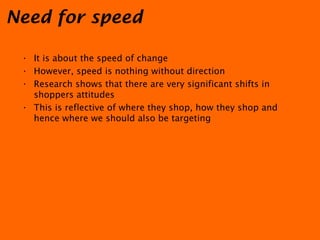 Need for speed It is about the speed of change However, speed is nothing without direction Research shows that there are very significant shifts in shoppers attitudes This is reflective of where they shop, how they shop and hence where we should also be targeting 