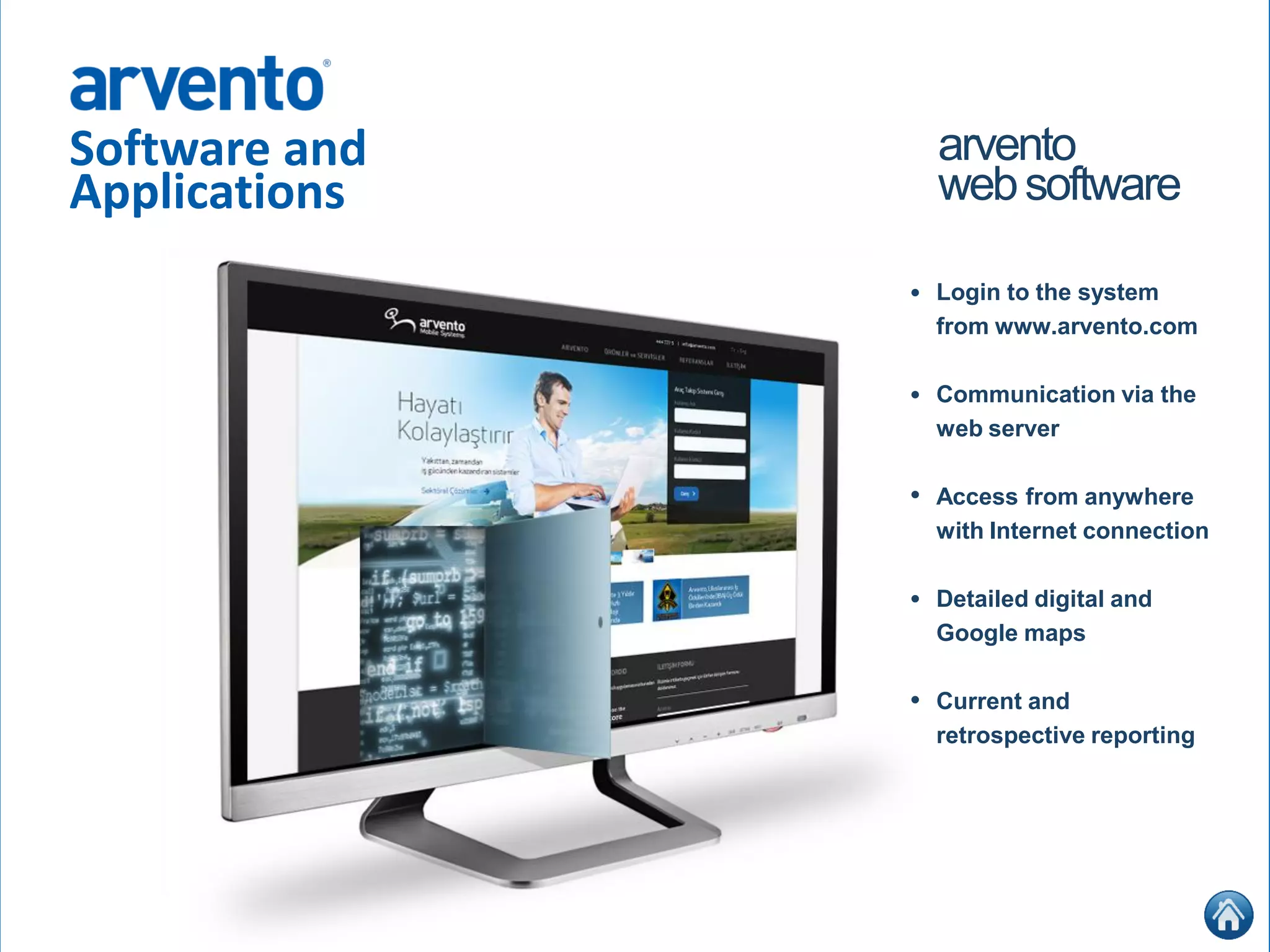 Software and
Applications
arvento
websoftware
Login to the system
from www.arvento.com
Communication via the
web server
Access from anywhere
with Internet connection
Detailed digital and
Google maps
Current and
retrospective reporting
•
•
•
•
•
 