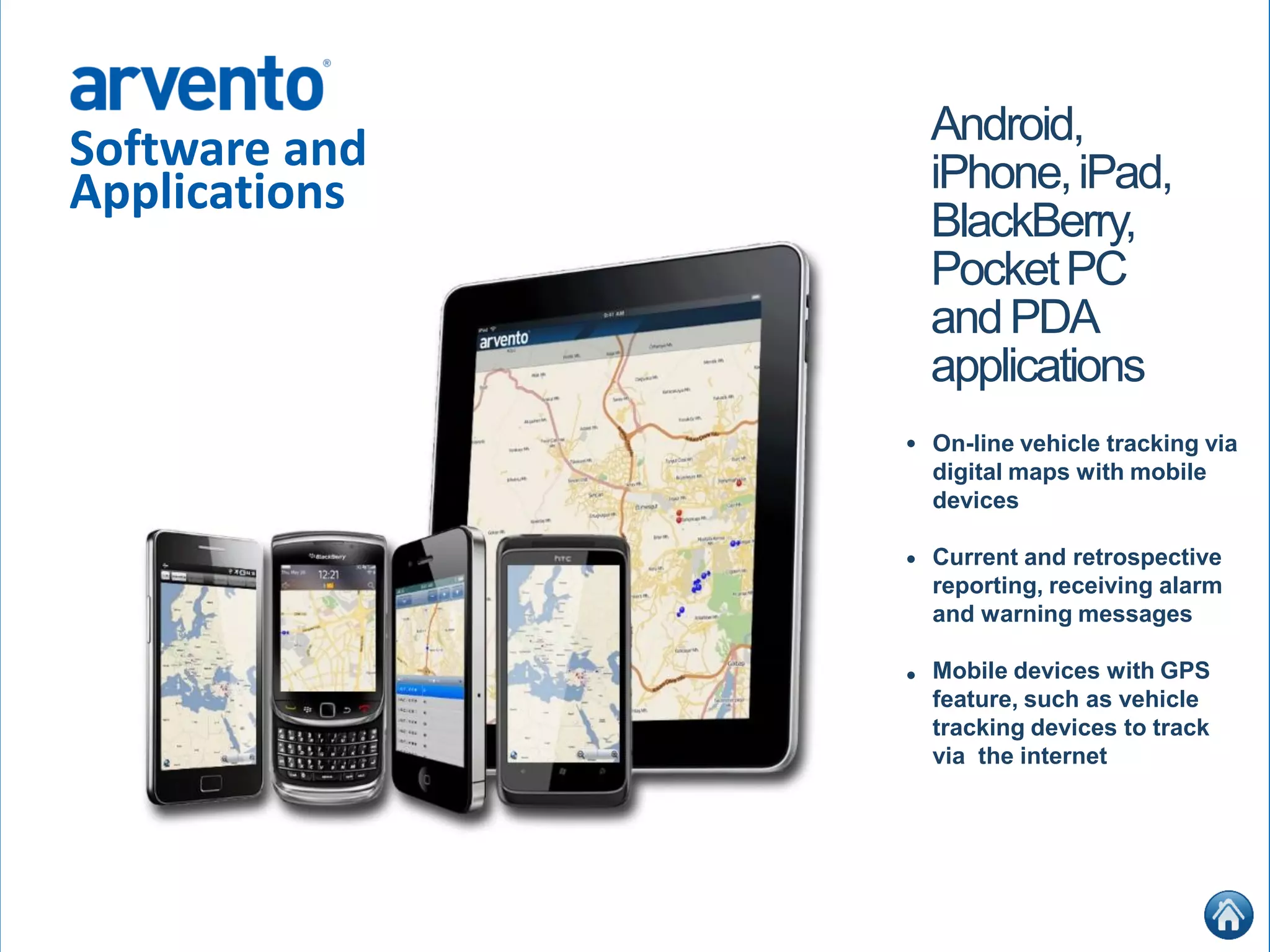 Software and
Applications
Android,
iPhone,iPad,
BlackBerry,
PocketPC
andPDA
applications
On-line vehicle tracking via
digital maps with mobile
devices
Current and retrospective
reporting, receiving alarm
and warning messages
Mobile devices with GPS
feature, such as vehicle
tracking devices to track
via the internet
•
•
•
 