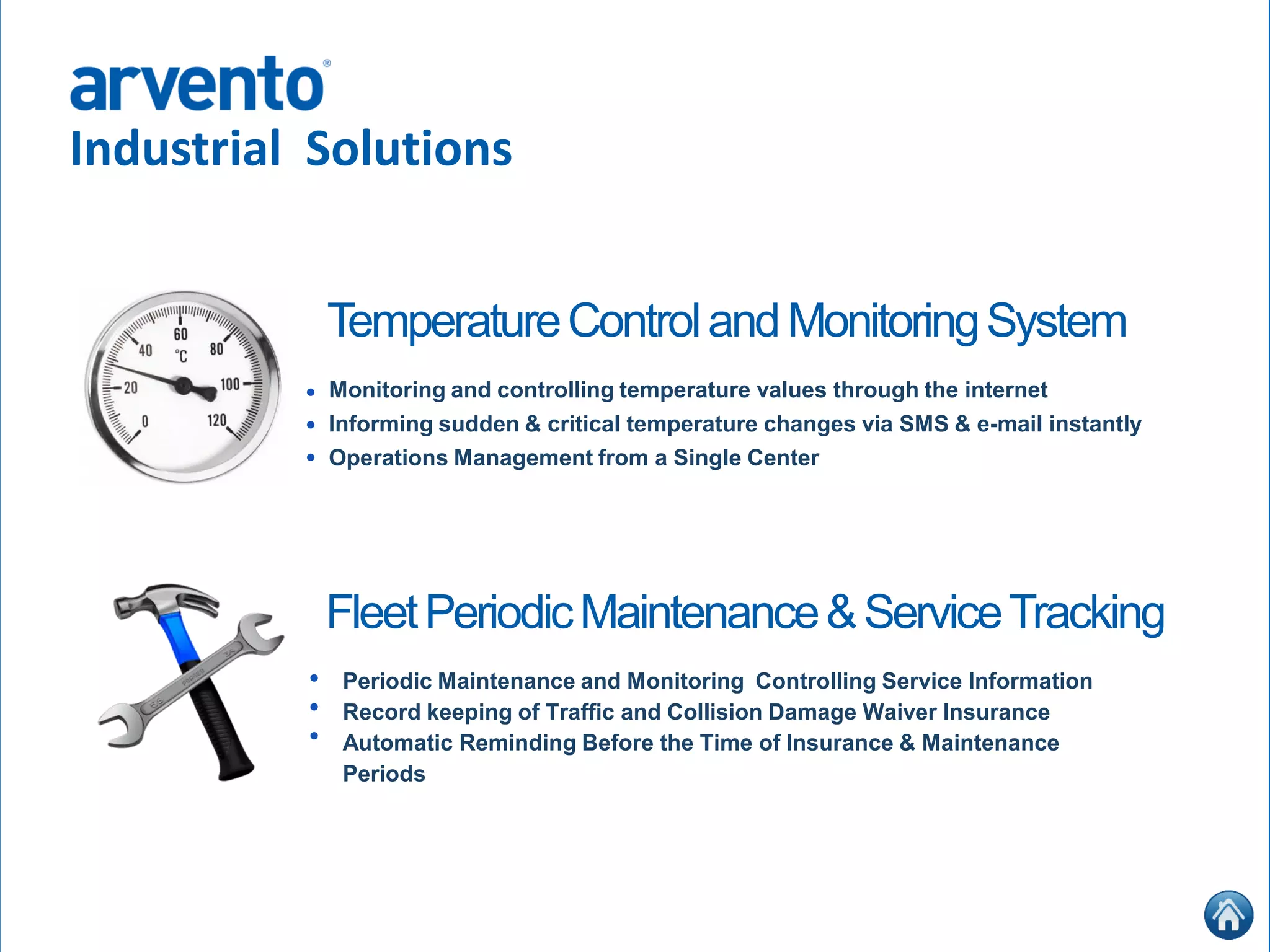 Industrial Solutions
Monitoring and controlling temperature values through the internet
Informing sudden & critical temperature changes via SMS & e-mail instantly
Operations Management from a Single Center
•
•
•
TemperatureControlandMonitoringSystem
Periodic Maintenance and Monitoring Controlling Service Information
Record keeping of Traffic and Collision Damage Waiver Insurance
Automatic Reminding Before the Time of Insurance & Maintenance
Periods
FleetPeriodicMaintenance&ServiceTracking
•
•
•
 