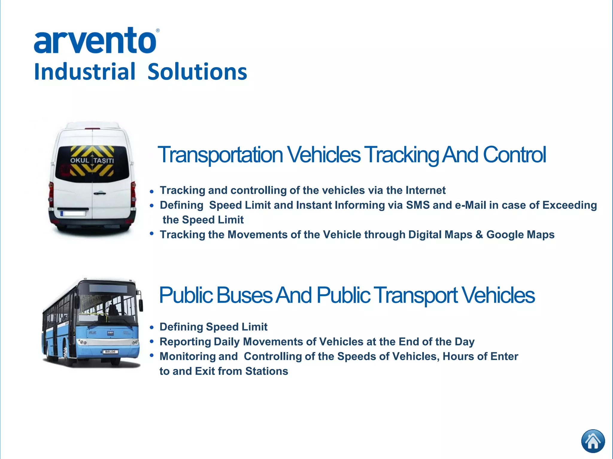 Industrial Solutions
Tracking and controlling of the vehicles via the Internet
Defining Speed Limit and Instant Informing via SMS and e-Mail in case of Exceeding
the Speed Limit
Tracking the Movements of the Vehicle through Digital Maps & Google Maps
TransportationVehiclesTrackingAndControl
Defining Speed Limit
Reporting Daily Movements of Vehicles at the End of the Day
Monitoring and Controlling of the Speeds of Vehicles, Hours of Enter
to and Exit from Stations
•
•
•
PublicBusesAndPublicTransportVehicles
•
•
•
 