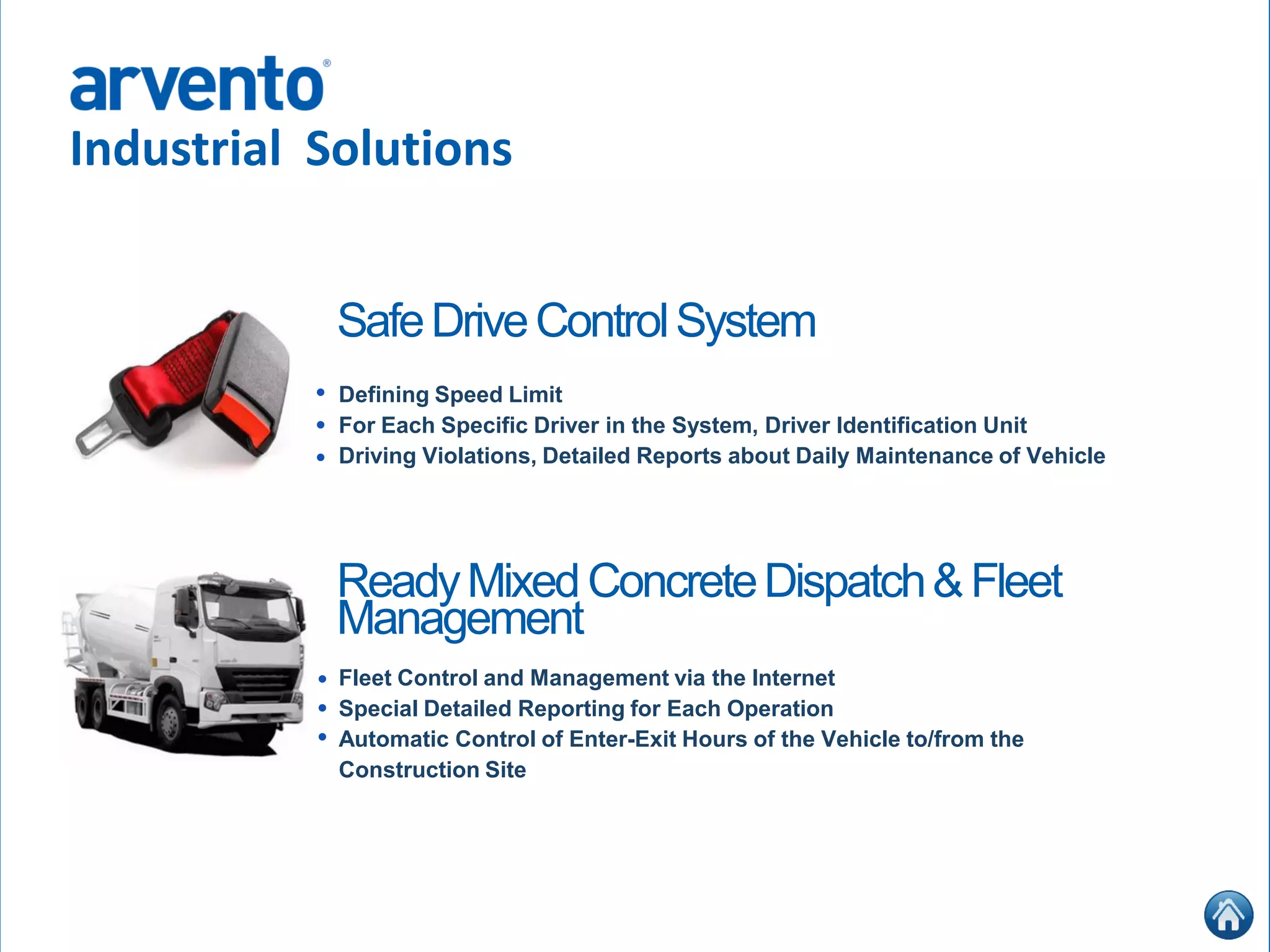 Industrial Solutions
Defining Speed Limit
For Each Specific Driver in the System, Driver Identification Unit
Driving Violations, Detailed Reports about Daily Maintenance of Vehicle
•
•
•
SafeDriveControlSystem
Fleet Control and Management via the Internet
Special Detailed Reporting for Each Operation
Automatic Control of Enter-Exit Hours of the Vehicle to/from the
Construction Site
•
•
•
ReadyMixedConcreteDispatch&Fleet
Management
 