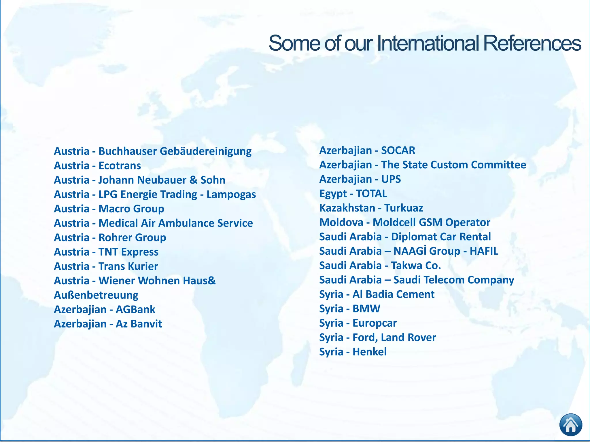 SomeofourInternationalReferences
Austria - Buchhauser Gebäudereinigung
Austria - Ecotrans
Austria - Johann Neubauer & Sohn
Austria - LPG Energie Trading - Lampogas
Austria - Macro Group
Austria - Medical Air Ambulance Service
Austria - Rohrer Group
Austria - TNT Express
Austria - Trans Kurier
Austria - Wiener Wohnen Haus&
Außenbetreuung
Azerbajian - AGBank
Azerbajian - Az Banvit
Azerbajian - SOCAR
Azerbajian - The State Custom Committee
Azerbajian - UPS
Egypt - TOTAL
Kazakhstan - Turkuaz
Moldova - Moldcell GSM Operator
Saudi Arabia - Diplomat Car Rental
Saudi Arabia – NAAGİ Group - HAFIL
Saudi Arabia - Takwa Co.
Saudi Arabia – Saudi Telecom Company
Syria - Al Badia Cement
Syria - BMW
Syria - Europcar
Syria - Ford, Land Rover
Syria - Henkel
 