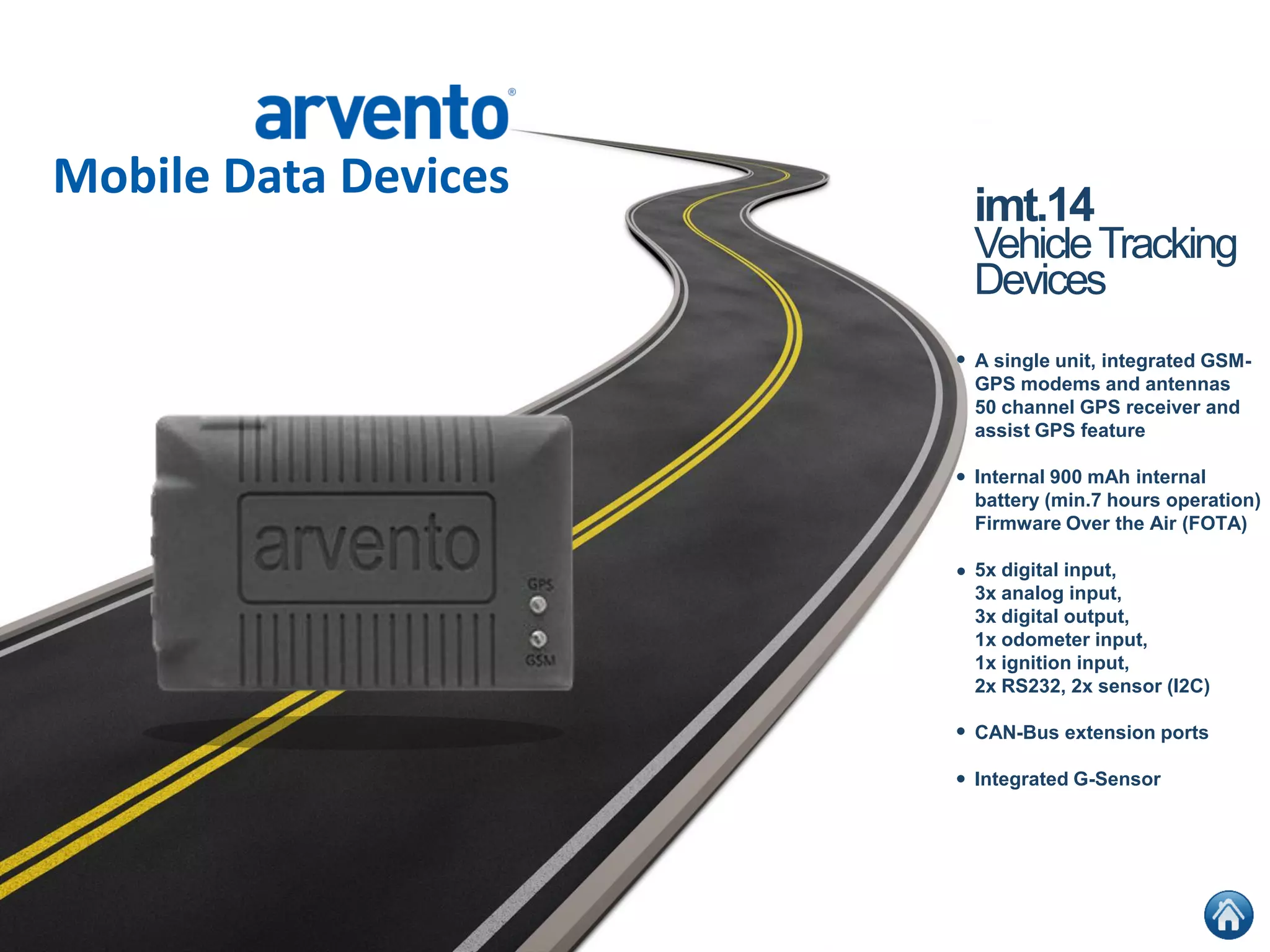 Mobile Data Devices
•
•
•
•
•
imt.14
VehicleTracking
Devices
A single unit, integrated GSM-
GPS modems and antennas
50 channel GPS receiver and
assist GPS feature
Internal 900 mAh internal
battery (min.7 hours operation)
Firmware Over the Air (FOTA)
5x digital input,
3x analog input,
3x digital output,
1x odometer input,
1x ignition input,
2x RS232, 2x sensor (I2C)
CAN-Bus extension ports
Integrated G-Sensor
 