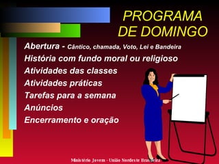 PROGRAMA DE DOMINGO Abertura -  Cântico, chamada, Voto, Lei e Bandeira História com fundo moral ou religioso Atividades das classes Atividades práticas Tarefas para a semana Anúncios Encerramento e oração  Ministério Jovem - União Nordeste Brasileira 