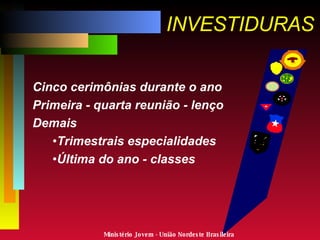 INVESTIDURAS Cinco cerimônias durante o ano Primeira - quarta reunião - lenço Demais Trimestrais especialidades Última do ano - classes Ministério Jovem - União Nordeste Brasileira 