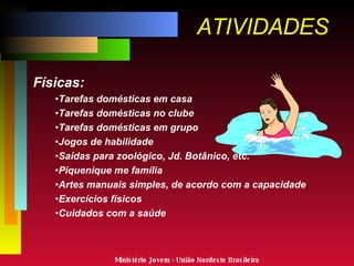 ATIVIDADES Físicas: Tarefas domésticas em casa Tarefas domésticas no clube Tarefas domésticas em grupo Jogos de habilidade Saídas para zoológico, Jd. Botânico, etc. Piquenique me família Artes manuais simples, de acordo com a capacidade Exercícios físicos Cuidados com a saúde Ministério Jovem - União Nordeste Brasileira 