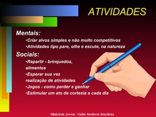 ATIVIDADES Mentais: Criar alvos simples e não muito competitivos Atividades tipo pare, olhe e escute, na natureza Sociais: Repartir - brinquedos,  alimentos Esperar sua vez  - realização de atividades Jogos - como perder e ganhar Estimular um ato de cortesia a cada dia Ministério Jovem - União Nordeste Brasileira 