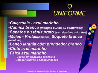 Ministério Jovem - União Nordeste Brasileira O UNIFORME Calça/saia - azul marinho Camisa branca  (mangas curtas ou compridas) Sapatos ou tênis preto  (sem detalhes coloridos) Meias - Pretas (meninos)  Soquete branca  (meninas) Lenço laranja com prendedor branco Cinto azul marinho Faixa azul marinho  Usada em ocasiões especiais Colocar trunfos e especialidades 