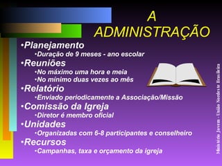 Ministério Jovem - União Nordeste Brasileira A ADMINISTRAÇÃO Planejamento  Duração de 9 meses - ano escolar Reuniões No máximo uma hora e meia No mínimo duas vezes ao mês Relatório Enviado periodicamente a Associação/Missão Comissão da Igreja Diretor é membro oficial Unidades Organizadas com 6-8 participantes e conselheiro Recursos Campanhas, taxa e orçamento da igreja 