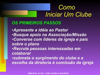 Ministério Jovem - União Nordeste Brasileira Como   Iniciar Um Clube OS PRIMEIROS PASSOS Apresente a idéia ao Pastor Busque apoio na Associação/Missão Converse com líderes da igreja e pais sobre o plano Recrute pessoas interessadas em colaborar submeta o surgimento do clube e a escolha da diretoria à comissão da igreja 
