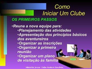 Ministério Jovem - União Nordeste Brasileira Como   Iniciar Um Clube OS PRIMEIROS PASSOS Reuna a nova equipe para: Planejamento das atividades Apresentação dos princípios básicos dos aventureiros Organizar as inscrições Organizar a primeira  reunião Organizar um plano  de visitação às famílias 