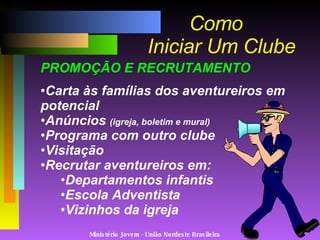 Ministério Jovem - União Nordeste Brasileira Como   Iniciar Um Clube PROMOÇÃO E RECRUTAMENTO Carta às famílias dos aventureiros em potencial Anúncios  (igreja, boletim e mural) Programa com outro clube Visitação  Recrutar aventureiros em: Departamentos infantis Escola Adventista Vizinhos da igreja 