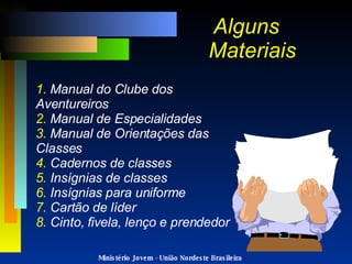 Alguns  Materiais 1.  Manual do Clube dos Aventureiros 2.  Manual de Especialidades 3.  Manual de Orientações das Classes 4.  Cadernos de classes 5.  Insígnias de classes 6.  Insígnias para uniforme 7.  Cartão de líder 8.  Cinto, fivela, lenço e prendedor Ministério Jovem - União Nordeste Brasileira 