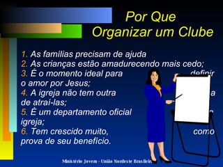 Ministério Jovem - União Nordeste Brasileira Por Que  Organizar um Clube 1.  As famílias precisam de ajuda 2.  As crianças estão amadurecendo mais cedo; 3.  É o momento ideal para  definir o amor por Jesus; 4.  A igreja não tem outra  forma de atraí-las; 5.  É um departamento oficial  da igreja; 6.  Tem crescido muito,  como prova de seu benefício. 