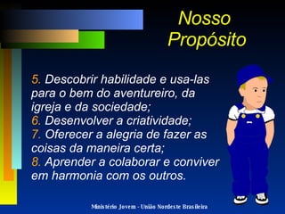Ministério Jovem - União Nordeste Brasileira 5.  Descobrir habilidade e usa-las para o bem do aventureiro, da igreja e da sociedade; 6.  Desenvolver a criatividade; 7.  Oferecer a alegria de fazer as coisas da maneira certa; 8.  Aprender a colaborar e conviver em harmonia com os outros. Nosso  Propósito 