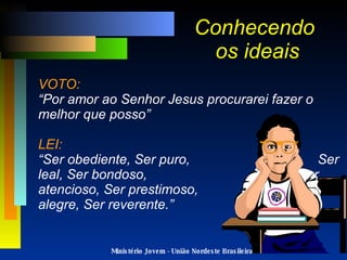 Conhecendo  os ideais VOTO: “Por amor ao Senhor Jesus procurarei fazer o melhor que posso” LEI: “Ser obediente, Ser puro,  Ser leal, Ser bondoso,  Ser atencioso, Ser prestimoso,  Ser alegre, Ser reverente.” Ministério Jovem - União Nordeste Brasileira 