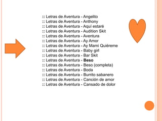 :: Letras de Aventura - Angelito
:: Letras de Aventura - Anthony
:: Letras de Aventura - Aquí estaré
:: Letras de Aventura - Audition Skit
:: Letras de Aventura - Aventura
:: Letras de Aventura - Ay Amor
:: Letras de Aventura - Ay Mami Quiéreme
:: Letras de Aventura - Baby girl
:: Letras de Aventura - Bar Skit
:: Letras de Aventura - Beso
:: Letras de Aventura - Beso (completa)
:: Letras de Aventura - Boda
:: Letras de Aventura - Burrito sabanero
:: Letras de Aventura - Canción de amor
:: Letras de Aventura - Cansado de dolor
 