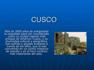 CUSCO Más de 3000 años de antigüedad la respaldan para ser considerada como  La ciudad vigente más antigua de América . Cusco, y su diversidad cultural y geográfica, han sufrido y gozado avatares a través de los años, que la han convertido en un centro histórico de estudio y en el foco turístico más importante del país.  