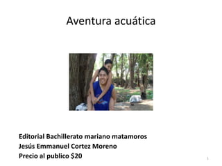 Aventura acuática




Editorial Bachillerato mariano matamoros
Jesús Emmanuel Cortez Moreno
Precio al publico $20                      1
 