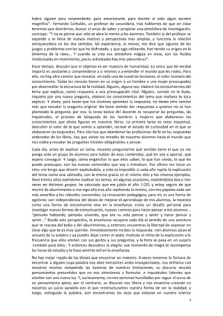habrá alguien para sorprenderte, para emocionarte, para decirte al oído algún secreto
magnífico”. Fernando Corbalán, un profesor de secundaria, tras hablarnos de que en clase
tenemos que divertirnos, buscar el ansia de saber y propiciar una atmósfera de investigación,
concluye: “Y no se piense que sólo se abre la mente a los alumnos. También la del profesor se
expande y se llena de nuevos matices y perspectivas más amplias, y funciona la relación
enriquecedora en los dos sentidos. Mi experiencia, al menos, me dice que algunos de los
juegos y problemas con los que he disfrutado, y que sigo utilizando, han tenido su origen en la
dinámica de la clase... Y cuando se crea esa atmósfera mágica en clase, con los fluidos
intelectuales en movimiento, pocas actividades hay más placenteras”.
Hace tiempo, descubrí que el objetivo es ser maestro de humanidad. Lo único que de verdad
importa es ayudarles a comprenderse a sí mismos y a entender el mundo que les rodea. Para
ello, no hay otro camino que rescatar, en cada una de nuestras lecciones, el valor humano del
conocimiento. Todas las ciencias tienen en su origen a un hombre o una mujer preocupados
por desentrañar la estructura de la realidad. Alguien, alguna vez, elaboró los conocimientos del
tema que explicas, como respuesta a una preocupación vital. Alguien, sumido en la duda,
inquieto por una nueva pregunta, elaboró los conocimientos del tema que mañana te toca
explicar. Y ahora, para hacer que tus alumnos aprendan la respuesta, no tienes otro camino
más que rescatar la pregunta original. No tiene sentido dar respuestas a quienes no se han
planteado la pregunta; por eso, la tarea básica del docente es recuperar las preguntas, las
inquietudes, el proceso de búsqueda de los hombres y mujeres que elaboraron los
conocimientos que ahora figuran en nuestros libros. La primera tarea es crear inquietud,
descubrir el valor de lo que vamos a aprender, recrear el estado de curiosidad en el que se
elaboraron las respuestas. Para ello hay que abandonar las profesiones de fe en las respuestas
ordenadas de los libros, hay que volver las miradas de nuestros alumnos hacia el mundo que
nos rodea y rescatar las preguntas iniciales obligándoles a pensar.
Cada día, antes de explicar un tema, necesito preguntarme qué sentido tiene el que yo me
ponga ante un grupo de alumnos para hablar de esos contenidos, qué les voy a aportar, qué
espero conseguir. Y luego, cómo enganchar lo que ellos saben, lo que han vivido, lo que les
puede preocupar, con los nuevos contenidos que voy a introducir. Por último me lanzo un
reto: me tengo que divertir explicándolo, y esto es imposible si cada año repito la explicación
del tema como una salmodia, con la misma gracia en el mismo sitio y los mismos ejemplos;
llevo treinta años oyéndome explicar los temas, en algunas ocasiones, repitiéndolos dos o tres
veces en distintos grupos; he calculado que me jubilo el año 2.021 y estoy seguro de que
moriré de aburrimiento si me oigo año tras año repitiendo lo mismo, con mis papeles cada vez
más amarillos y los rebordes carcomidos. La renovación pedagógica, para mí, es una forma de
egoísmo: con independencia del deseo de mejorar el aprendizaje de mis alumnos, la necesito
como una forma de encontrarme vivo en la enseñanza, como un desafío personal para
investigar nuevas formas de comunicación, nuevos caminos para hacer pensar a mis alumnos...
“pensaba hablando, pensaba viviendo, que era su vida pensar y sentir y hacer pensar y
sentir...” Desde esta perspectiva, la enseñanza recupera cada día el sentido de una aventura
que te rescata del tedio y del aburrimiento, y entonces encuentras la libertad de expresar en
clase algo que te es muy querido. Inmediatamente recibes la respuesta: cien alumnos pican el
anzuelo de tu palabra y ya puedes dejar correr el sedal, modulas el ritmo de tu explicación a la
frecuencia que ellos emiten con sus gestos y sus preguntas, y la hora se pasa en un suspiro
-también para ellos-. Y entonces descubres la alegría: ese momento de magia te recompensa
las horas de estudio y te hace sentirte útil en la enseñanza.
No hay mejor regalo de los dioses que encontrar un maestro. A veces tenemos la fortuna de
encontrar a alguien cuya palabra nos abre horizontes antes insospechados, nos enfrenta con
nosotros mismos rompiendo las barreras de nuestras limitaciones; su discurso rescata
pensamientos presentidos que no nos atrevíamos a formular, e inquietudes latentes que
estallan con una nueva luz. Y, curiosamente, no nos sentimos humillados por seguir el curso de
un pensamiento ajeno; por el contrario, su discurso nos libera y nos ensancha creando en
nosotros un juicio paralelo con el que reestructuramos nuestra forma de ver la realidad; y
luego, extinguida la palabra, aún encontramos los ecos que rebotan en nuestro interior
                                                                                               2
 