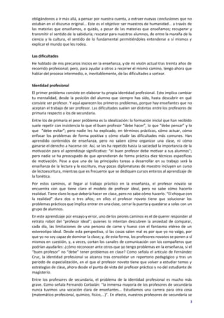 obligándonos a ir más allá, a pensar por nuestra cuenta, a extraer nuevas conclusiones que no
estaban en el discurso original... Este es el objetivo: ser maestros de humanidad... a través de
las materias que enseñamos, o quizás, a pesar de las materias que enseñamos; recuperar y
transmitir el sentido de la sabiduría; rescatar para nuestros alumnos, de entre la maraña de la
ciencia y la cultura, el sentido de lo fundamental permitiéndoles entenderse a sí mismos y
explicar el mundo que les rodea.

Las dificultades
He hablado de mis precarios inicios en la enseñanza, y de mi visión actual tras treinta años de
recorrido profesional; pero, para ayudar a otros a recorrer el mismo camino, tengo ahora que
hablar del proceso intermedio, e, inevitablemente, de las dificultades a sortear.

Identidad profesional
El primer problema consiste en elaborar tu propia identidad profesional. Esto implica cambiar
tu mentalidad, desde la posición del alumno que siempre has sido, hasta descubrir en qué
consiste ser profesor. Y aquí aparecen los primeros problemas, porque hay enseñantes que no
aceptan el trabajo de ser profesor. Las dificultades suelen ser distintas entre los profesores de
primaria respecto a los de secundaria.
Entre los de primaria el peor problema es la idealización: la formación inicial que han recibido
suele repetir con insistencia lo que el buen profesor “debe hacer”, lo que “debe pensar” y lo
que “debe evitar”; pero nadie les ha explicado, en términos prácticos, cómo actuar, cómo
enfocar los problemas de forma positiva y cómo eludir las dificultades más comunes. Han
aprendido contenidos de enseñanza, pero no saben cómo organizar una clase, ni cómo
ganarse el derecho a hacerse oír. Así, se les ha repetido hasta la saciedad la importancia de la
motivación para el aprendizaje significativo: “el buen profesor debe motivar a sus alumnos”;
pero nadie se ha preocupado de que aprendieran de forma práctica diez técnicas específicas
de motivación. Pese a que una de las principales tareas a desarrollar en su trabajo será la
enseñanza de la lectura y la escritura, muy pocas diplomaturas de maestro incluyen un curso
de lectoescritura, mientras que es frecuente que se dediquen cursos enteros al aprendizaje de
la fonética.
Por estos caminos, al llegar al trabajo práctico en la enseñanza, el profesor novato se
encuentra con que tiene claro el modelo de profesor ideal, pero no sabe cómo hacerlo
realidad. Tiene claro lo que debería hacer en clase, pero no sabe cómo hacerlo. “El choque con
la realidad” dura dos o tres años; en ellos el profesor novato tiene que solucionar los
problemas prácticos que implica entrar en una clase, cerrar la puerta y quedarse a solas con un
grupo de alumnos.
En este aprendizaje por ensayo y error, uno de los peores caminos es el de querer responder al
retrato robot del “profesor ideal”; quienes lo intentan descubren la ansiedad de comparar,
cada día, las limitaciones de una persona de carne y hueso con el fantasma etéreo de un
estereotipo ideal. Desde esta perspectiva, si las cosas salen mal es por que yo no valgo, por
que yo no soy capaz de dominar la clase; y, de esta forma, los profesores novatos se ponen a sí
mismos en cuestión, y, a veces, cortan los canales de comunicación con los compañeros que
podrían ayudarles: ¿cómo reconocer ante otros que yo tengo problemas en la enseñanza, si el
“buen profesor” no “debe” tener problemas en clase? Como señala el artículo de Fernández
Cruz, la identidad profesional se alcanza tras consolidar un repertorio pedagógico y tras un
periodo de especialización, en el que el profesor novato tiene que volver a estudiar temas y
estrategias de clase, ahora desde el punto de vista del profesor práctico y no del estudiante de
magisterio.
Entre los profesores de secundaria, el problema de la identidad profesional es mucho más
grave. Como señala Fernando Corbalán: “la inmensa mayoría de los profesores de secundaria
nunca tuvimos una vocación clara de enseñantes... Estudiamos una carrera para otra cosa
(matemático profesional, químico, físico,...)”. En efecto, nuestros profesores de secundaria se
                                                                                                3
 
