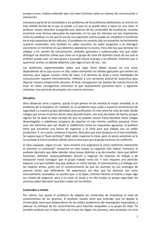 ensayo y error, implica entender que una clase funciona como un sistema de comunicación e
interacción.
Una buena parte de las ansiedades y los problemas de los profesores debutantes se centran en
este ámbito formal de lo que se puede y lo que no se puede decir o hacer en una clase. El
profesor novato descubre enseguida que, además de los contenidos de enseñanza, necesita
encontrar unas formas adecuadas de expresión, en las que los silencios son tan importantes
como las palabras, en las que el uso de una expresión castiza puede ser simpático o hundirnos
en el más espantoso de los ridículos. El problema no consiste sólo en presentar correctamente
nuestros contenidos, sino también en saber escuchar, en saber preguntar y en distinguir
claramente el momento en que debemos abandonar la escena. Para ello hay que dominar los
códigos y los canales de comunicación, verbales, gestuales y audiovisuales; hay que saber
distinguir los distintos climas que crean en el grupo de clase los distintos tonos de voz que el
profesor puede usar: un tono grave y pausado induce al grupo a la reflexión, mientras que si
queremos animar un debate debemos subir algo el tono de voz... etc.
Los profesores experimentados saben qué lugar físico deben ocupar en una clase,
dependiendo de lo que ocurra en ella; saben interpretar las señales gestuales que emiten los
alumnos para regular nuestro ritmo de clase, y el dominio de éstas y otras habilidades de
comunicación requiere entrenamiento, reflexión y una constante actitud de autocrítica para
depurar nuestro propio estilo docente. Al final, conseguimos ser dueños de nuestra forma de
estar en clase, conseguimos comunicar lo que exactamente queremos decir, y logramos
mantener una corriente de empatía con nuestros alumnos.

Disciplina
Otro obstáculo serio a superar, quizás el que genera en los novatos la mayor ansiedad, es el
problema de la disciplina. En realidad, es un problema muy unido a nuestros sentimientos de
seguridad y a nuestra propia identidad como profesores. En este tema he visto de todo: desde
colegas que entran el primer día en clase pisando fuerte, con aires de matón de barrio, porque
alguien les ha dado el viejo consejo de que no pueden sonreír hasta Navidad, hasta colegas
desprotegidos e indefensos incapaces de soportar el más mínimo conflicto personal. Entre
esos dos extremos que van desde la indefensión hasta las respuestas agresivas, el profesor
tiene que encontrar una forma de organizar a la clase para que trabaje con un orden
productivo. Y, en cuanto comienza a hacerlo, descubre que esto tampoco se lo han enseñado.
Se supone que el “buen profesor” debe saber organizar la clase, pero en pocas ocasiones se le
ha contado al futuro profesor dónde está la clave para que el grupo funcione sin conflictos.
El viejo supuesto, según el cual, “para enseñar una asignatura lo único realmente importante
es dominar su contenido” encuentra en este campo su negación más radical. Entonces, el
profesor descubre que debe atender otras tareas distintas a las de enseñar: tiene que definir
funciones, delimitar responsabilidades, discutir y negociar los sistemas de trabajo y de
evaluación hasta conseguir que el grupo trabaje como tal. Y esto requiere una atención
especial, a la que también hay que dedicar un cierto tiempo. El razonamiento y el diálogo son
las mejores armas, junto con el convencimiento de que los alumnos no son enemigos de
quienes tienes que defenderte. Mi experiencia me dice que los alumnos son seres
esencialmente razonables; es posible que, si te dejas, intenten llevarte al huerto y bajar algo
tus niveles de exigencia, pero si la razón te asiste y en ella fundas tu propia seguridad, los
alumnos saben descubrir muy bien cuáles son los límites.

Contenidos y niveles
Por último, nos queda el problema de adaptar los contenidos de enseñanza al nivel de
conocimientos de los alumnos. El profesor novato tiene que entender que ha dejado la
Universidad, tiene que desprenderse de los estilos académicos del investigador especialista, y
adecuar su enfoque de los conocimientos para hacerlos asequibles a su grupo de clase. Yo
también protesto por el bajo nivel con el que me llegan mis alumnos, pero protestar no sirve

                                                                                               5
 