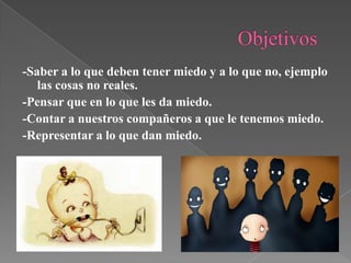 -Saber a lo que deben tener miedo y a lo que no, ejemplo
las cosas no reales.
-Pensar que en lo que les da miedo.
-Contar a nuestros compañeros a que le tenemos miedo.
-Representar a lo que dan miedo.

 