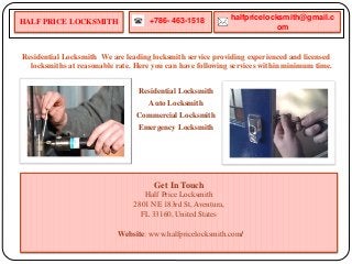 Residential Locksmith We are leading locksmith service providing experienced and licensed
locksmiths at reasonable rate. Here you can have following services within minimum time.
Residential Locksmith
Auto Locksmith
Commercial Locksmith
Emergency Locksmith
+786- 463-1518 halfpricelocksmith@gmail.c
om
Get In Touch
Half Price Locksmith
2801 NE 183rd St, Aventura,
FL 33160, United States
Website: www.halfpricelocksmith.com/
HALF PRICE LOCKSMITH
 